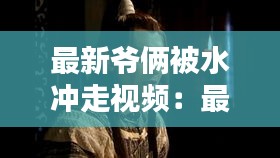 最新爷俩被水冲走视频：最新爷俩被水冲走视频播放 