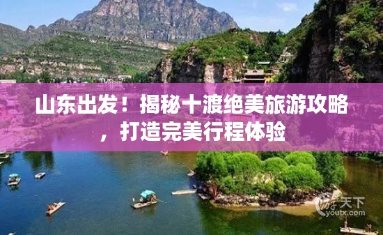 山东出发！揭秘十渡绝美旅游攻略，打造完美行程体验