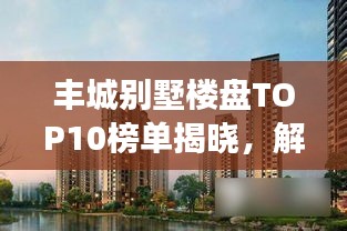 丰城别墅楼盘TOP10榜单揭晓，解读城市繁荣标杆之作