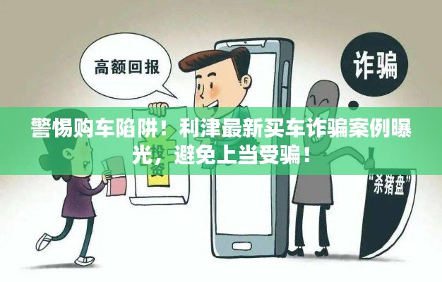 警惕购车陷阱！利津最新买车诈骗案例曝光，避免上当受骗！