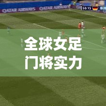 全球女足门将实力排名大揭秘！