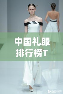 中国礼服排行榜TOP10，传统魅力与时尚风采的完美结合