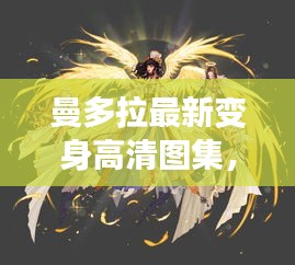 曼多拉最新变身高清图集，神秘魅力一览无余！